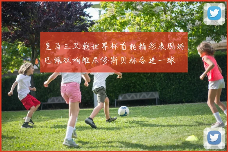 皇马三叉戟世界杯首轮精彩表现姆巴佩双响维尼修斯贝林各进一球
