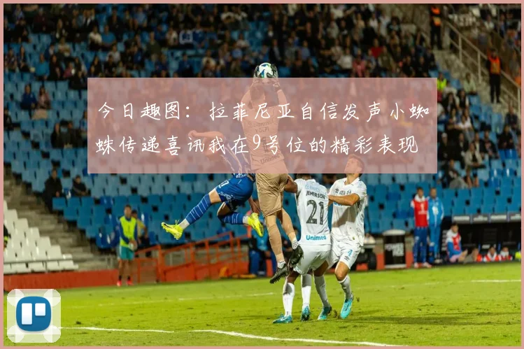 今日趣图：拉菲尼亚自信发声小蜘蛛传递喜讯我在9号位的精彩表现